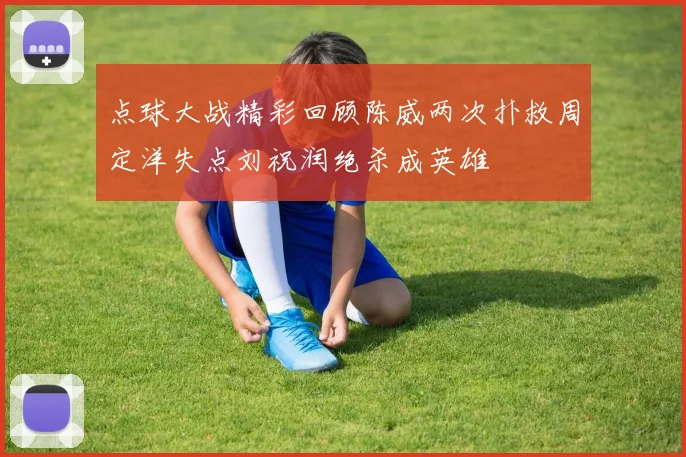 点球大战精彩回顾陈威两次扑救周定洋失点刘祝润绝杀成英雄