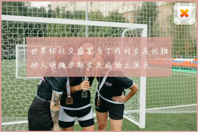 世界杯社交盛宴马丁内利女友优雅动人胡梅尔斯女友成场上焦点