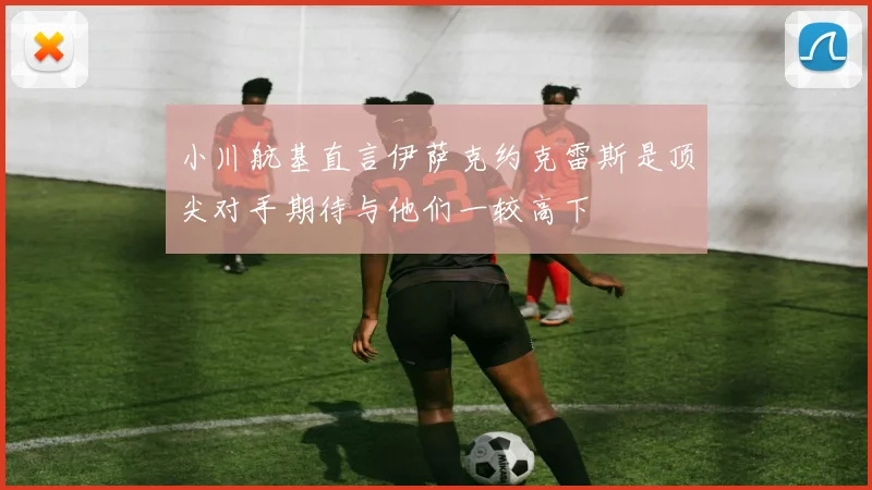 小川航基直言伊萨克约克雷斯是顶尖对手期待与他们一较高下