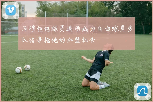 马穆拒绝球员选项成为自由球员多队将争抢他的加盟机会