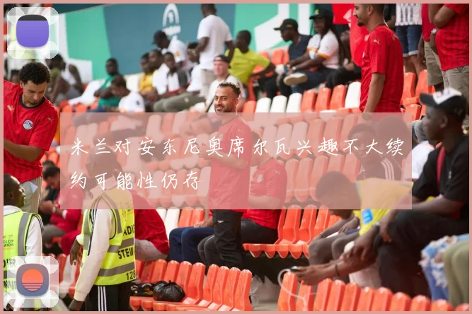 米兰对安东尼奥席尔瓦兴趣不大续约可能性仍存