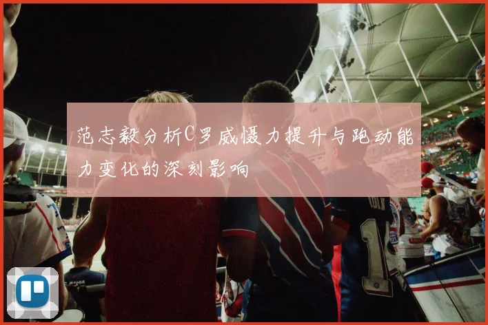范志毅分析C罗威慑力提升与跑动能力变化的深刻影响