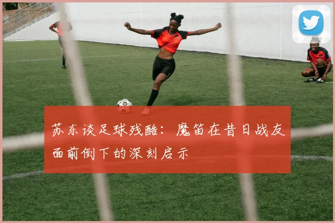 苏东谈足球残酷：魔笛在昔日战友面前倒下的深刻启示