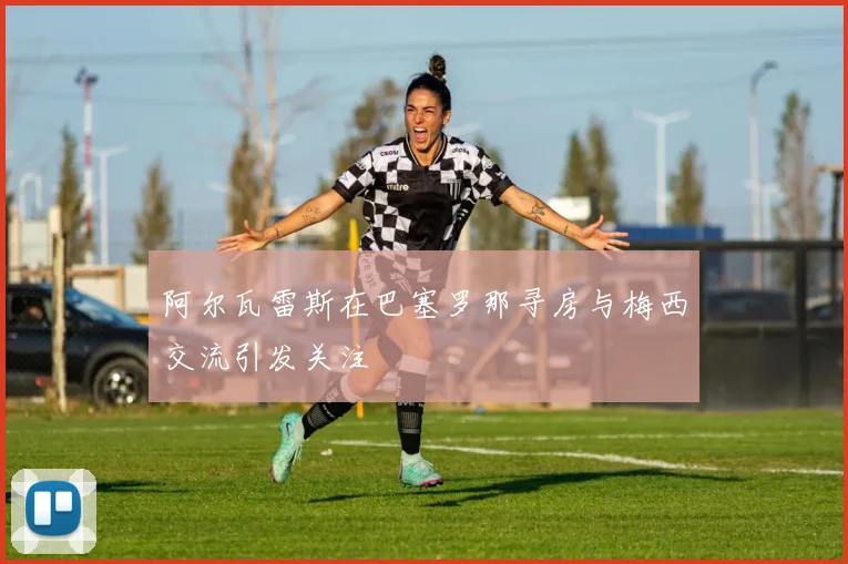 阿尔瓦雷斯在巴塞罗那寻房与梅西交流引发关注